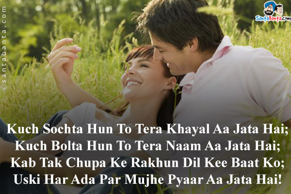 Kuch Sochta Hun To Tera Khayal Aa Jata Hai;<br/>
Kuch Bolta Hun To Tera Naam Aa Jata Hai;<br/>
Kab Tak Chupa Ke Rakhun Dil Kee Baat Ko;<br/>
Uski Har Ada Par Mujhe Pyaar Aa Jata Hai!