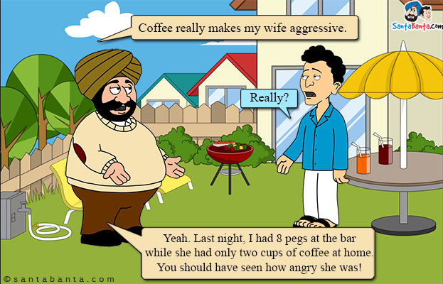 Santa: Coffee really makes my wife aggressive.<br/>

Banta: Really?<br/>

Santa: Yeah. Last night, I had 8 pegs at the bar while she had only two cups of coffee at home. You should have seen how angry she was!