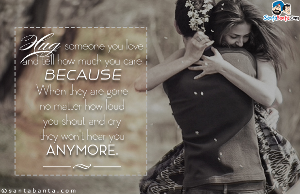 Hug someone you love and tell how much you care because When they are gone no matter how loud you shout and cry they won't hear you anymore.