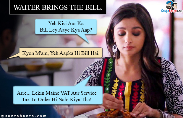 Waiter brings the bill.<br/>

Alia Bhatt: Yeh Kisi Aur Ka Bill Ley Aaye Kya Aap?<br/>

Waiter: Kyon M'am, Yeh Aapka Hi Bill Hai.<br/>

Alia Bhatt: Arre... Lekin Maine VAT Aur Service Tax To Order Hi Nahi Kiya Tha!