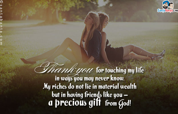 Thank you for touching my life in ways you may never know. My riches do not lie in material wealth but in having friends like you - a precious gift from God!