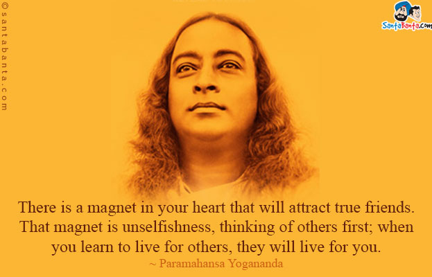 There is a magnet in your heart that will attract true friends. That magnet is unselfishness, thinking of others first; when you learn to live for others, they will live for you.