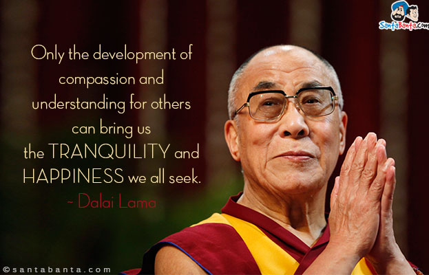 Only the development of compassion and understanding for others can bring us the tranquility and happiness we all seek.