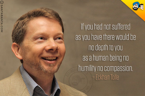 If you had not suffered as you have there would be no depth to you as a human being no humility no compassion.