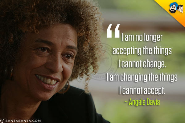 I am no longer accepting the things I cannot change. I am changing the things I cannot accept.