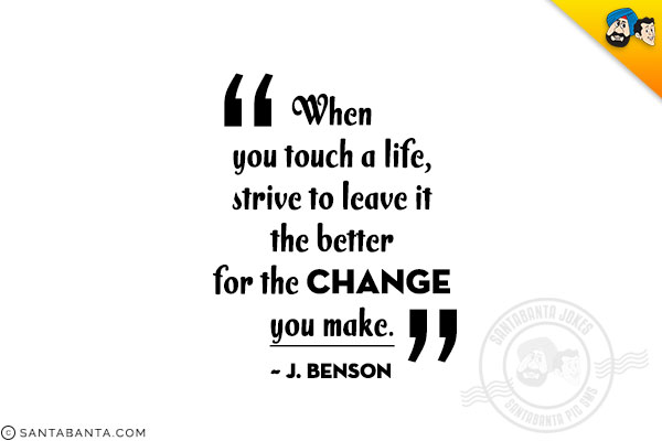 When you touch a life, strive to leave it the better for the change you make. 