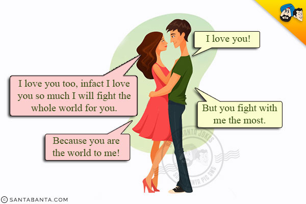 Husband: I love you!<br/>
Wife: I love you too, infact I love you so much I will fight the whole world for you.<br/>
Husband: But you fight with me the most.<br/>
Wife: Because you are the world to me!