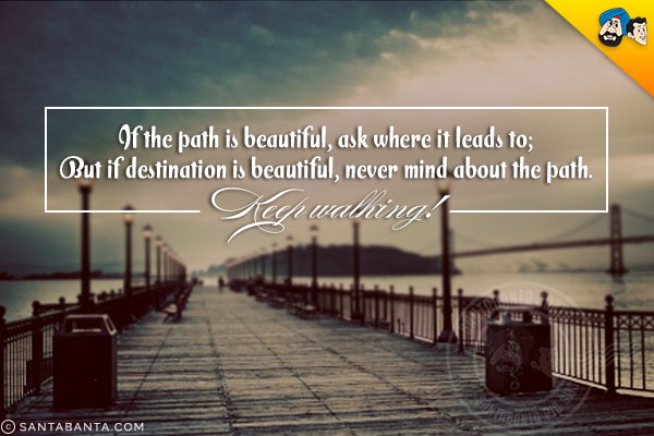 If the path is beautiful, ask where it leads to;<br/>
But if destination is beautiful, never mind about the path.<br/>
Keep walking!