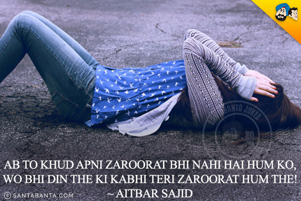 Ab To Khud Apni Zaroorat Bhi Nahi Hai Hum Ko,<br/>
Wo Bhi Din The Ki Kabhi Teri Zaroorat Hum The!