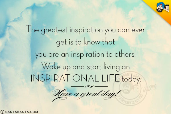 The greatest inspiration you can ever get is to know that you are an inspiration to others. Wake up and start living an inspirational life today.<br/>
Have a great day!