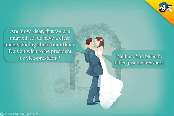 Bridegroom: And now, dear, that we are married, let us have a clear understanding about our affairs. Do you wish to be president or vice-president?<br />
Bride (Sweetly): Neither. You be both. I'll be just the treasurer!
