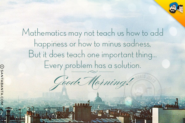 Mathematics may not teach us how to add happiness or how to minus sadness,<br/>
But it does teach one important thing... Every problem has a solution.<br/>
Good Morning!