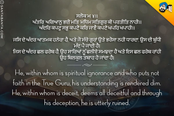 ਸਲੋਕ ਮ: ੪।।<br/>
ਅੰਤਰਿ ਅਗਿਆਨੁ ਭਈ ਮਤਿ ਮਧਿਮ ਸਤਿਗੁਰ ਕੀ ਪਰਤੀਤਿ ਨਾਹੀ।।<br/>
ਅੰਦਰਿ ਕਪਟੁ ਸਭੁ ਕਪਟੋ ਕਰਿ ਜਾਣੈ ਕਪਟੇ ਖਪਹਿ ਖਪਾਹੀ।।<br/><br/>

ਜਿਸ ਦੇ ਅੰਦਰ ਆਤਮਕ ਹਨੇਰਾ ਹੈ, ਅਤੇ ਜੋ ਸੱਚੇ ਗੁਰਾਂ ਉਤੇ ਭਰੋਸਾ ਨਹੀਂ ਧਾਰਦਾ, ਉਸ ਦੀ ਬੁੱਧੀ ਮੰਦ ਪੈ ਜਾਂਦੀ ਹੈ।<br/>
ਜਿਸ ਦੇ ਅੰਦਰ ਛਲ ਫਰੇਬ ਹੈ, ਉਹ ਸਾਰਿਆਂ ਨੂੰ ਛਲੀਏ ਸਮਝਦਾ ਹੈ ਅਤੇ ਇਸ ਛਲ ਫਰੇਬ ਰਾਂਹੀ ਉਹ ਬਿਲਕੁਲ ਤਬਾਹ ਹੋ ਜਾਂਦਾ ਹੈ।<br/><br/>

He, within whom is spiritual ignorance and who puts not faith in the True Guru, his understanding is rendered dim.<br/>
He, within whom is deceit, deems all deceitful and through his deception, he is utterly ruined.