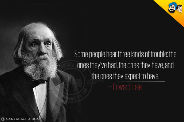 Some people bear three kinds of trouble: the ones they've had, the ones they have, and the ones they expect to have. 