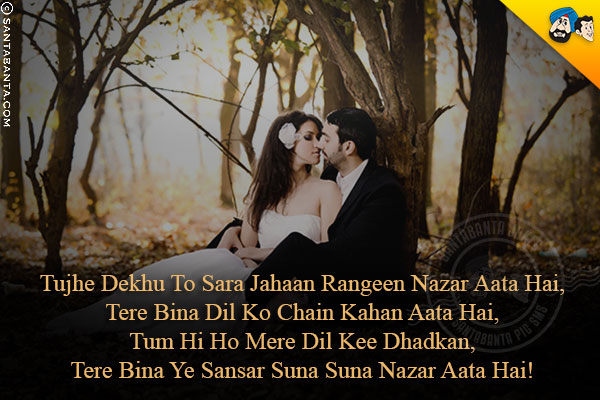 Tujhe Dekhu To Sara Jahaan Rangeen Nazar Aata Hai,<br/>
Tere Bina Dil Ko Chain Kahan Aata Hai,<br/>
Tum Hi Ho Mere Dil Kee Dhadkan,<br/>
Tere Bina Ye Sansar Suna Suna Nazar Aata Hai!