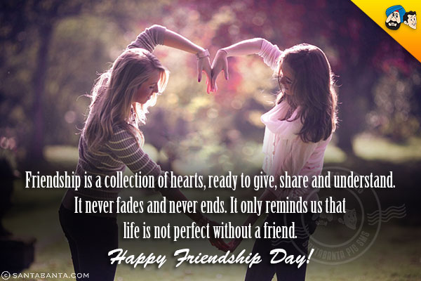 Friendship is a collection of hearts, ready to give, share and understand.<br/>
It never fades and never ends. It only reminds us that life is not perfect without a friend.<br/>
Happy Friendship Day!