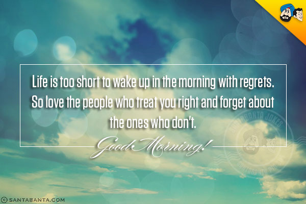 Life is too short to wake up in the morning with regrets.<br/>
So love the people who treat you right and forget about the ones who don't.<br/>
Good Morning!