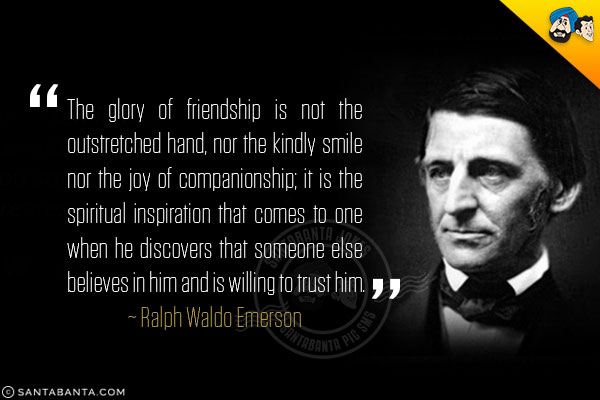 The glory of friendship is not the outstretched hand,
nor the kindly smile nor the joy of companionship;
it is the spiritual inspiration that comes to one when
he discovers that someone else believes in him and is
willing to trust him.