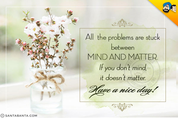 All the problems are stuck between mind and matter.<br />
If you don't mind, it doesn't matter.<br />
Have a nice day!