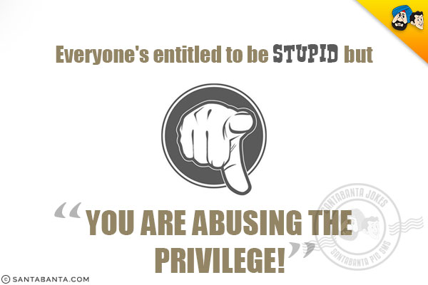 Everyone's entitled to be stupid but you are abusing the privilege!