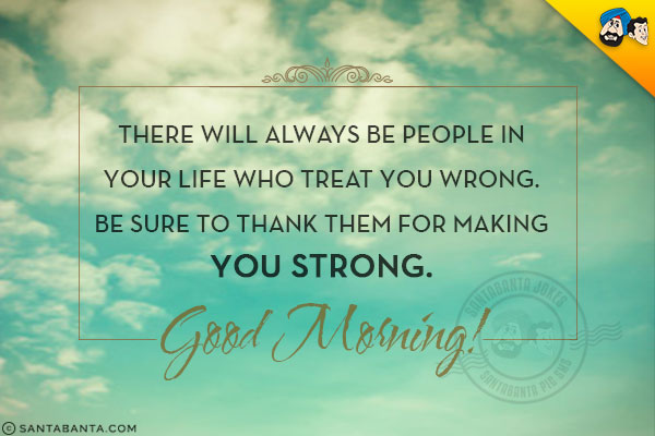 There will always be people in your life who treat you wrong. Be sure to thank them for making you strong.<br/>
Good Morning!