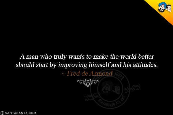 A man who truly wants to make the world better should start by improving himself and his attitudes.