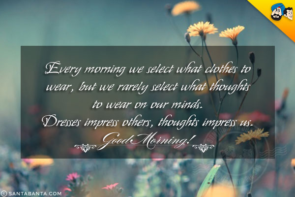 Every morning we select what clothes to wear, but we rarely select what thoughts to wear on our minds.<br/>
Dresses impress others, thoughts impress us.<br/>
Good Morning!