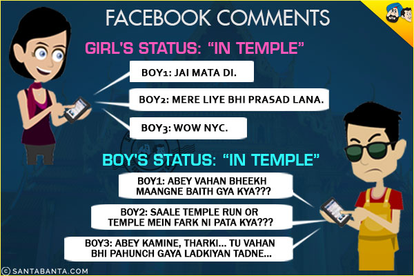 <b>Facebook Comments</b><br/>
Girl's Status: `In Temple`<br/>
Boy1: Jai Mata Di.<br/>
Boy2: Mere Liye Bhi Prasad Lana.<br/>
Boy3: Wow Nyc.<br/><br/>
Boy's Status` `In Temple`<br/>
Boy1: Abey Wahan Bheekh Maangne Baith Gya Kya???<br/>
Boy2: Saale Temple Run or Temple Mein Farak Ni Pata Kya???<br/>
Boy3: Abbey Kamine, Tharki... Tu Vahan Bhi Pahunch Gaya Ladkiyan Tadne...