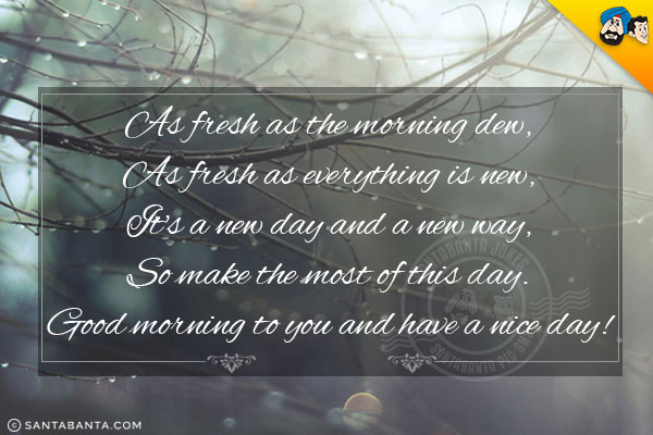 As fresh as the morning dew,<br/>
As fresh as everything is new,<br/>
It's a new day and a new way,<br/>
So make the most of this day.<br/>
Good morning to you and have a nice day!