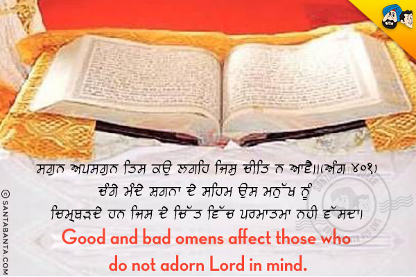 ਸਗੁਨ ਅਪਸਗੁਨ ਤਿਸ ਕਉ ਲਗਹਿ ਜਿਸੁ ਚੀਤਿ ਨ ਆਵੈ।। (ਅੰਗ ४०१)<br/>

ਚੰਗੇ ਮੰਦੇ ਸ਼ਗਨਾ ਦੇ ਸਹਿਮ ਉਸ ਮਨੁੱਖ ਨੂੰ ਚਿੰਮ੍ਬੜਦੇ ਹਨ ਜਿਸ ਦੇ ਚਿੱਤ ਵਿੱਚ ਪਰਮਾਤਮਾ ਨਹੀ ਵੱਸਦਾ।<br/>

Good and bad omens affect those who do not adorn Lord in mind.