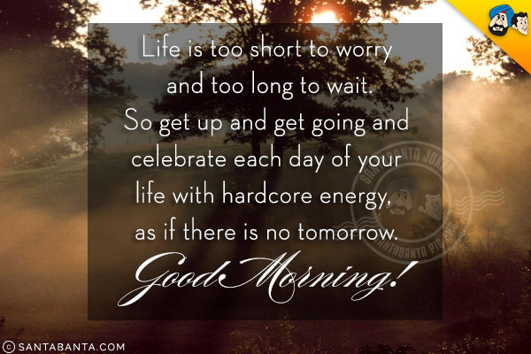 Life is too short to worry and too long to wait.<br/>
So get up and get going and celebrate each day of your life with hardcore energy, as if there is no tomorrow.<br/>
Good Morning!