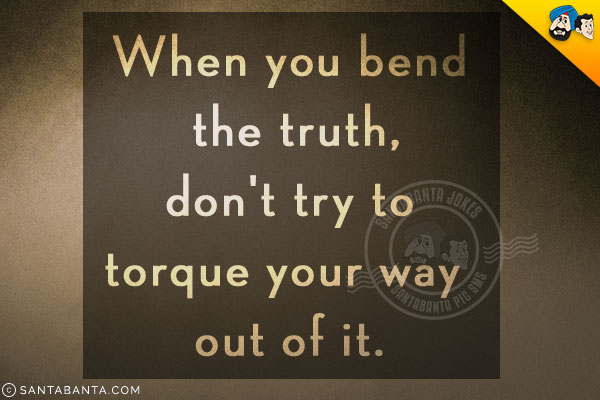 When you bend the truth, don't try to torque your way out of it.