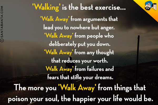 'Walking' is the best exercise...<br/>
'Walk Away' from arguments that lead you to nowhere but anger. <br/>
'Walk Away' from people who deliberately put you down.<br/>
'Walk Away' from any thought that reduces your worth.<br/>
Walk Away' from failures and fears that stifle your dreams.<br/>
The more you 'Walk Away' from things that poison your soul, the happier your life would be. 