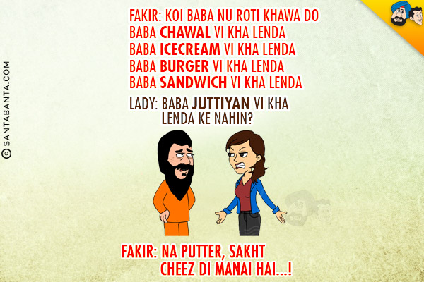 Fakir: Koi Baba Nu Roti Khawa Do<br/>
Baba Chawal Vi Kha Lena<br/>
Baba Icecream Vi Kha Lenda<br/>
Baba Burger Vi Kha Lenda<br/>
Baba Sandwich Vi Kha Lenda<br/>
Lady: Baba Juttiyan Vi Kha Lenda Ke Nahin?<br/>
Fakir: Na Puttar, Sakht Cheez Di Manai Hai...!