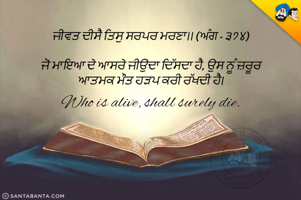 ਜੀਵਤ ਦੀਸੈ ਤਿਸੁ ਸਰਪਰ ਮਰਣਾ।। (ਅੰਗ - ੩੭੪)<br/>

ਜੋ ਮਾਇਆ ਦੇ ਆਸਰੇ ਜੀਉਂਦਾ ਦਿੱਸਦਾ ਹੈ, ਉਸ ਨੂੰ ਜ਼ਰੂਰ ਆਤਮਕ ਮੌਤ ਹੜਪ ਕਰੀ ਰੱਖਦੀ ਹੈ।<br/><br/>

Who is alive, shall surely die.