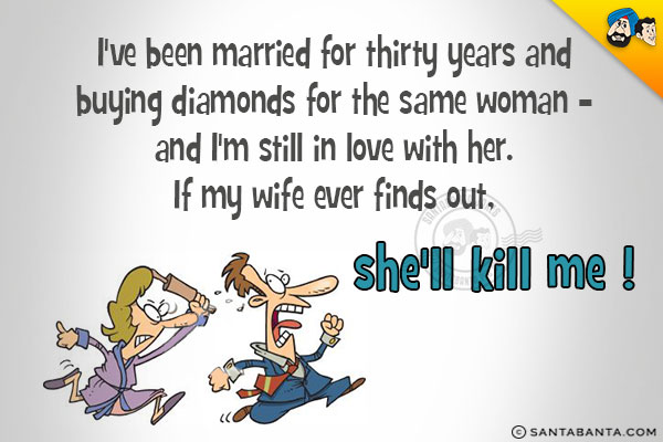 I've been married for thirty years and buying diamonds for the same woman - and I'm still in love with her.<br/>
If my wife ever finds out, she'll kill me !