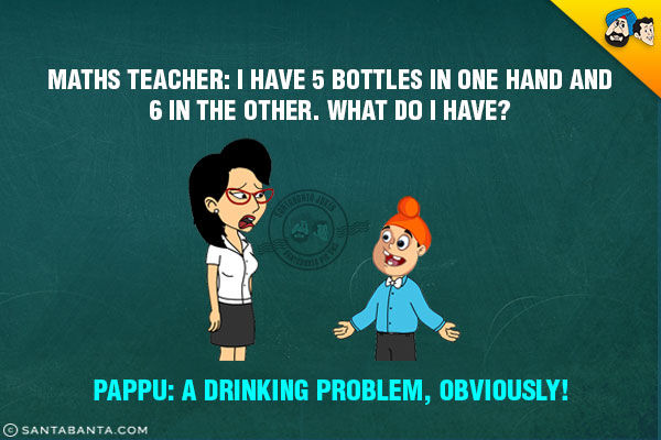 Maths Teacher: I have 5 bottles in one hand and 6 in the other. What do I have?<br/>
Pappu: A drinking problem, obviously!