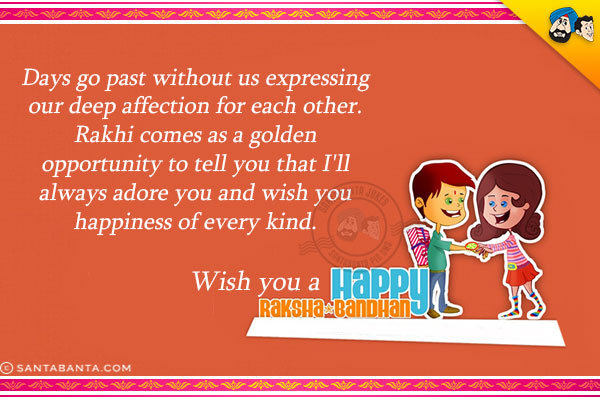 Days go past without us expressing our deep affection for each other.<br/>
Rakhi comes as a golden opportunity to tell you that I'll always adore you and wish you happiness of every kind.
Wish you a Happy Raksha Bandhan!