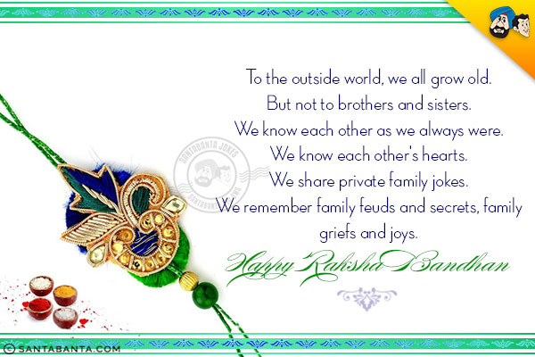 To the outside world, we all grow old.<br/>
But not to brothers and sisters.<br/>
We know each other as we always were.<br/>
We know each other's hearts.<br/>
We share private family jokes.<br/>
We remember family feuds and secrets, family griefs and joys.<br/>
Happy Raksha Bandhan