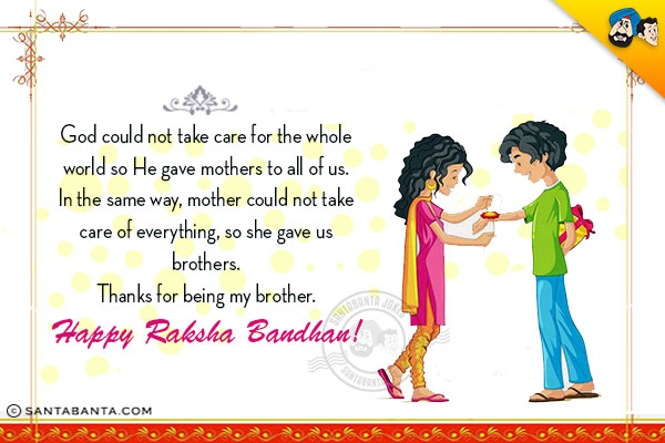 God could not take care for the whole world so He gave mothers to all of us.<br/>
In the same way, mother could not take care of everything, so she gave us brothers.<br/>
Thanks for being my brother.
Happy Raksha Bandhan!