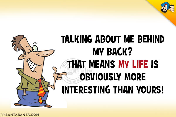 Talking about me behind my back?<br/>
That means my life is obviously more interesting than yours!