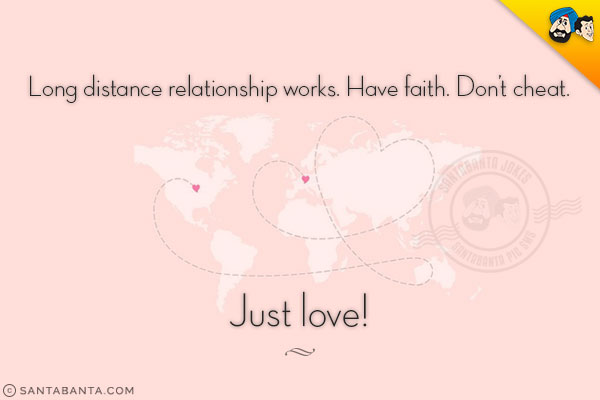 Long distance relationship works. Have faith. Don't cheat.<br/> 
Just love!