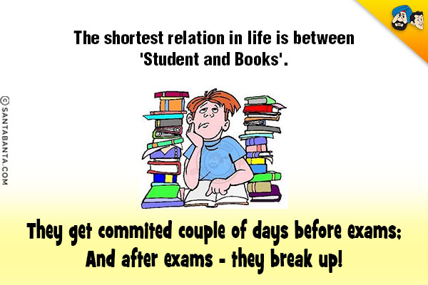 The shortest relation in life is between 'Student and Books'.<br/>
They get commited couple of days before exams;<br/>
And after exams - they break up!