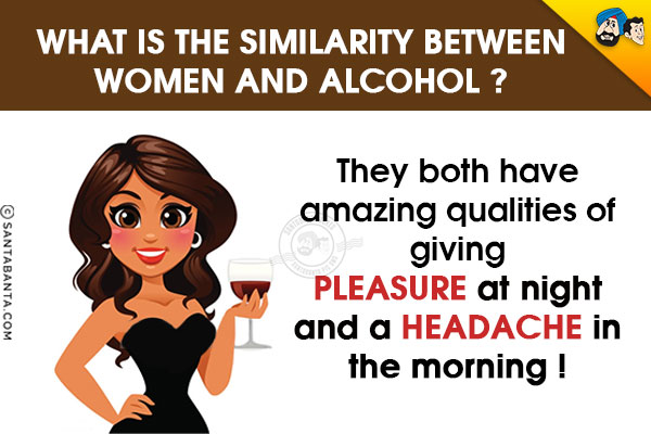 What is the similarity between Women and Alcohol?<br/>

They both have amazing qualities of giving pleasure at night and a headache in the morning !