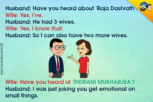 Husband: Have you heard about 'Raja Dashrath'?<br/>
Wife: Yes, I've.<br/>
Husband: He had 3 wives.<br/>
Wife: Yes, I know that.<br/>
Husband: So I can also have two more wives.<br/>
Wife: Have you heard of 'Indrani Mukharjea'?<br/>
Husband: I was just joking you get emotional on small things.
