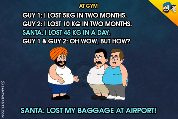 At Gym<br/>
Guy 1: I lost 5kg in two months.<br/>
Guy 2: I lost 10 kg in two months.<br/>
Santa: I lost 45 kg in a day.<br/>
Guy 1 & Guy 2: Oh wow, but how?<br/>
Santa: Lost my baggage at Airport!