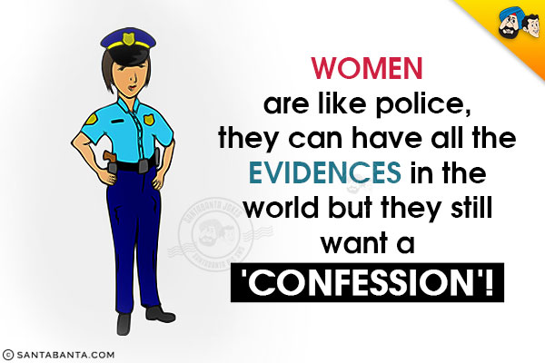 Women are like police, they can have all the evidences in the world but they still want a 'Confession'!