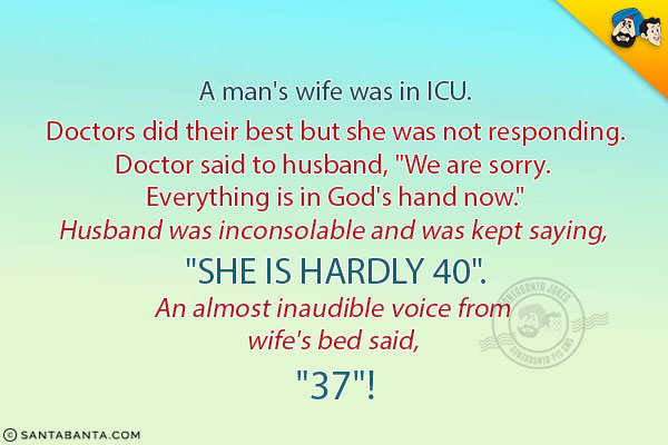 A man's wife was in ICU.<br/>
Doctors did their best but she was not responding.<br/>
Doctor said to husband, `We are sorry. Everything is in God's hand now.`<br/>
Husband was inconsolable and was kept saying, `She is hardly 40`.<br/>
An almost inaudible voice from wife's bed said, `37`!