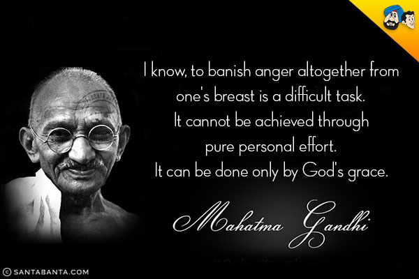 I know, to banish anger altogether from one's breast is a difficult task.<br/>
It cannot be achieved through pure personal effort.<br/>
It can be done only by God's grace.<br/>
~ Mahatma Gandhi