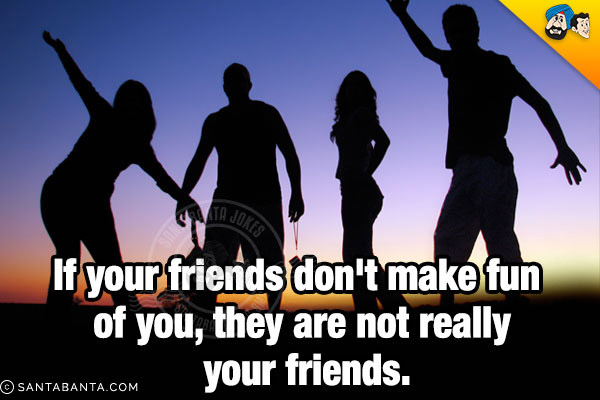 If your friends don't make fun of you, they are not really your friends.